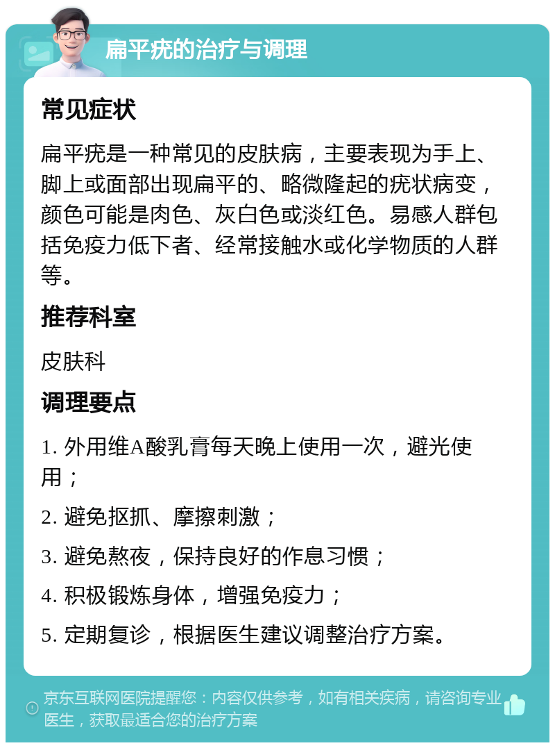 扁平疣的治疗与调理 常见症状 扁平疣是一种常见的皮肤病，主要表现为手上、脚上或面部出现扁平的、略微隆起的疣状病变，颜色可能是肉色、灰白色或淡红色。易感人群包括免疫力低下者、经常接触水或化学物质的人群等。 推荐科室 皮肤科 调理要点 1. 外用维A酸乳膏每天晚上使用一次，避光使用； 2. 避免抠抓、摩擦刺激； 3. 避免熬夜，保持良好的作息习惯； 4. 积极锻炼身体，增强免疫力； 5. 定期复诊，根据医生建议调整治疗方案。