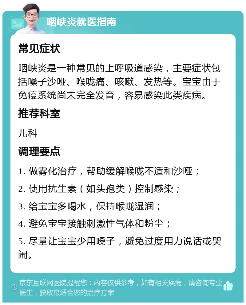 咽峡炎就医指南 常见症状 咽峡炎是一种常见的上呼吸道感染，主要症状包括嗓子沙哑、喉咙痛、咳嗽、发热等。宝宝由于免疫系统尚未完全发育，容易感染此类疾病。 推荐科室 儿科 调理要点 1. 做雾化治疗，帮助缓解喉咙不适和沙哑； 2. 使用抗生素（如头孢类）控制感染； 3. 给宝宝多喝水，保持喉咙湿润； 4. 避免宝宝接触刺激性气体和粉尘； 5. 尽量让宝宝少用嗓子，避免过度用力说话或哭闹。