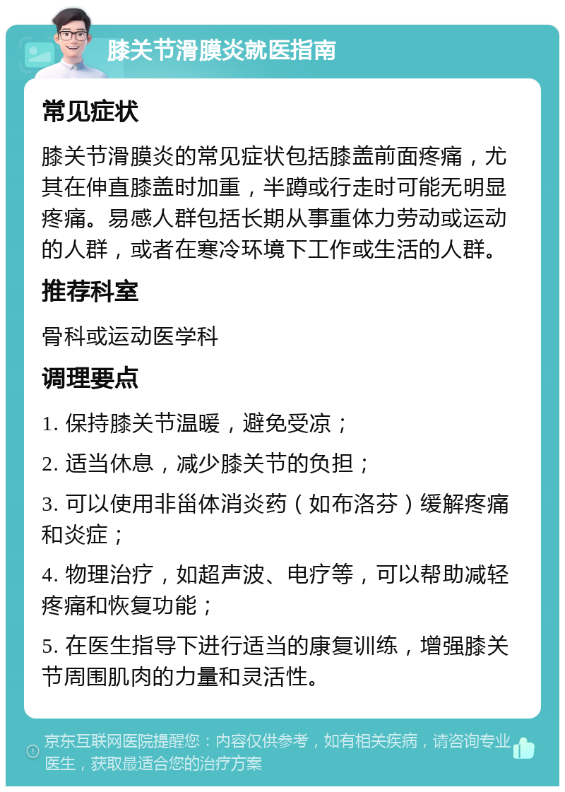 膝关节滑膜炎就医指南 常见症状 膝关节滑膜炎的常见症状包括膝盖前面疼痛，尤其在伸直膝盖时加重，半蹲或行走时可能无明显疼痛。易感人群包括长期从事重体力劳动或运动的人群，或者在寒冷环境下工作或生活的人群。 推荐科室 骨科或运动医学科 调理要点 1. 保持膝关节温暖，避免受凉； 2. 适当休息，减少膝关节的负担； 3. 可以使用非甾体消炎药（如布洛芬）缓解疼痛和炎症； 4. 物理治疗，如超声波、电疗等，可以帮助减轻疼痛和恢复功能； 5. 在医生指导下进行适当的康复训练，增强膝关节周围肌肉的力量和灵活性。