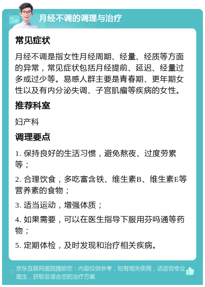 月经不调的调理与治疗 常见症状 月经不调是指女性月经周期、经量、经质等方面的异常，常见症状包括月经提前、延迟、经量过多或过少等。易感人群主要是青春期、更年期女性以及有内分泌失调、子宫肌瘤等疾病的女性。 推荐科室 妇产科 调理要点 1. 保持良好的生活习惯，避免熬夜、过度劳累等； 2. 合理饮食，多吃富含铁、维生素B、维生素E等营养素的食物； 3. 适当运动，增强体质； 4. 如果需要，可以在医生指导下服用芬吗通等药物； 5. 定期体检，及时发现和治疗相关疾病。