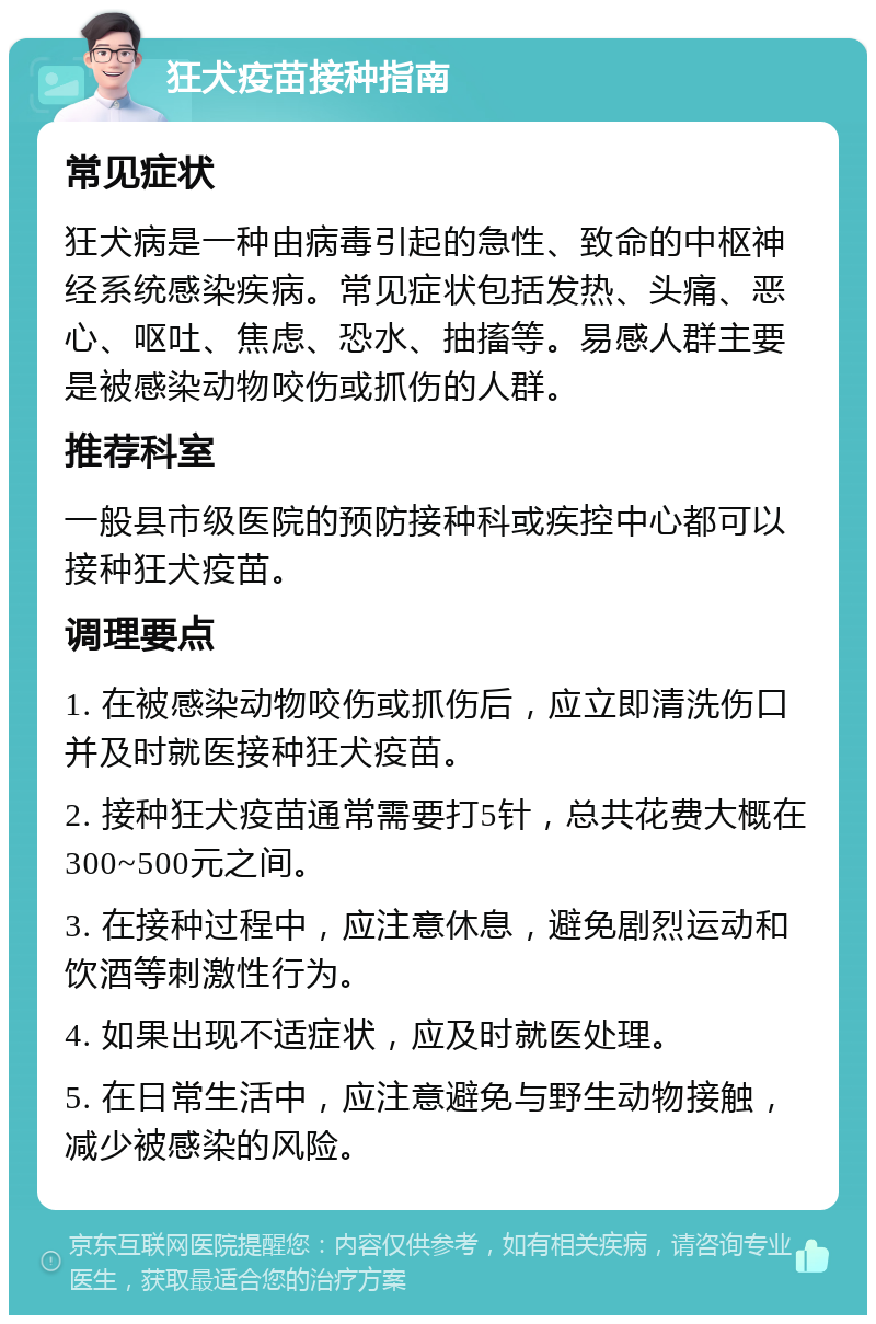 狂犬疫苗接种指南 常见症状 狂犬病是一种由病毒引起的急性、致命的中枢神经系统感染疾病。常见症状包括发热、头痛、恶心、呕吐、焦虑、恐水、抽搐等。易感人群主要是被感染动物咬伤或抓伤的人群。 推荐科室 一般县市级医院的预防接种科或疾控中心都可以接种狂犬疫苗。 调理要点 1. 在被感染动物咬伤或抓伤后，应立即清洗伤口并及时就医接种狂犬疫苗。 2. 接种狂犬疫苗通常需要打5针，总共花费大概在300~500元之间。 3. 在接种过程中，应注意休息，避免剧烈运动和饮酒等刺激性行为。 4. 如果出现不适症状，应及时就医处理。 5. 在日常生活中，应注意避免与野生动物接触，减少被感染的风险。