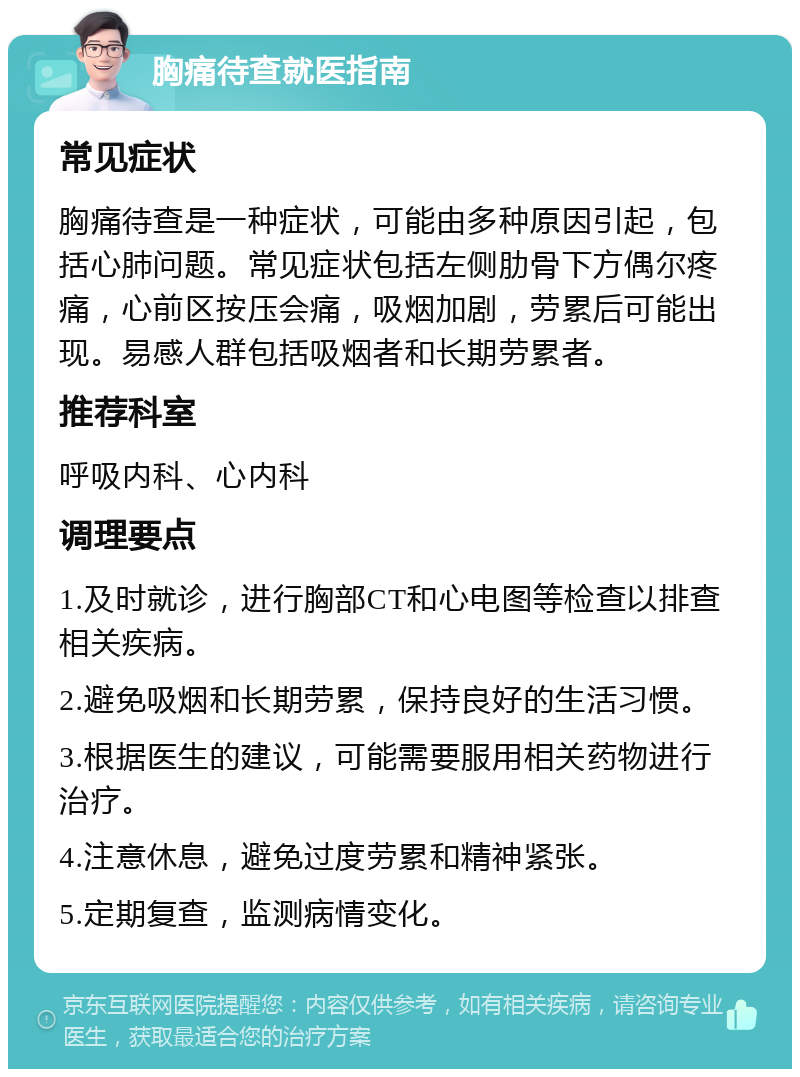 胸痛待查就医指南 常见症状 胸痛待查是一种症状，可能由多种原因引起，包括心肺问题。常见症状包括左侧肋骨下方偶尔疼痛，心前区按压会痛，吸烟加剧，劳累后可能出现。易感人群包括吸烟者和长期劳累者。 推荐科室 呼吸内科、心内科 调理要点 1.及时就诊，进行胸部CT和心电图等检查以排查相关疾病。 2.避免吸烟和长期劳累，保持良好的生活习惯。 3.根据医生的建议，可能需要服用相关药物进行治疗。 4.注意休息，避免过度劳累和精神紧张。 5.定期复查，监测病情变化。