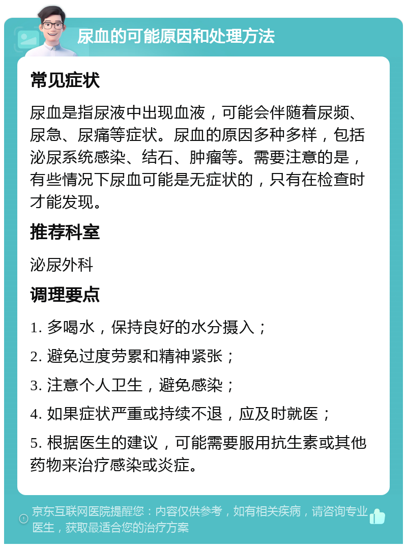 尿血的可能原因和处理方法 常见症状 尿血是指尿液中出现血液，可能会伴随着尿频、尿急、尿痛等症状。尿血的原因多种多样，包括泌尿系统感染、结石、肿瘤等。需要注意的是，有些情况下尿血可能是无症状的，只有在检查时才能发现。 推荐科室 泌尿外科 调理要点 1. 多喝水，保持良好的水分摄入； 2. 避免过度劳累和精神紧张； 3. 注意个人卫生，避免感染； 4. 如果症状严重或持续不退，应及时就医； 5. 根据医生的建议，可能需要服用抗生素或其他药物来治疗感染或炎症。