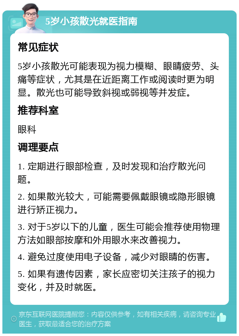 5岁小孩散光就医指南 常见症状 5岁小孩散光可能表现为视力模糊、眼睛疲劳、头痛等症状，尤其是在近距离工作或阅读时更为明显。散光也可能导致斜视或弱视等并发症。 推荐科室 眼科 调理要点 1. 定期进行眼部检查，及时发现和治疗散光问题。 2. 如果散光较大，可能需要佩戴眼镜或隐形眼镜进行矫正视力。 3. 对于5岁以下的儿童，医生可能会推荐使用物理方法如眼部按摩和外用眼水来改善视力。 4. 避免过度使用电子设备，减少对眼睛的伤害。 5. 如果有遗传因素，家长应密切关注孩子的视力变化，并及时就医。