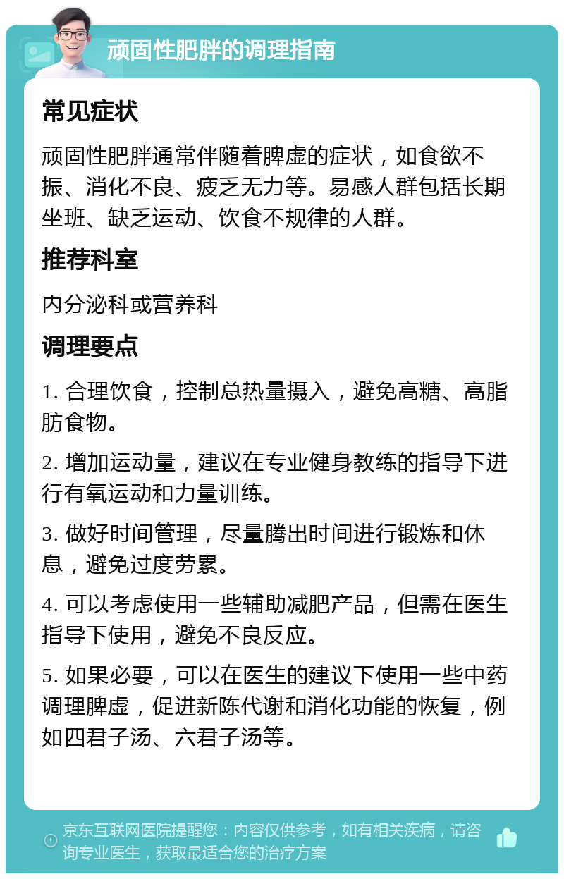 顽固性肥胖的调理指南 常见症状 顽固性肥胖通常伴随着脾虚的症状，如食欲不振、消化不良、疲乏无力等。易感人群包括长期坐班、缺乏运动、饮食不规律的人群。 推荐科室 内分泌科或营养科 调理要点 1. 合理饮食，控制总热量摄入，避免高糖、高脂肪食物。 2. 增加运动量，建议在专业健身教练的指导下进行有氧运动和力量训练。 3. 做好时间管理，尽量腾出时间进行锻炼和休息，避免过度劳累。 4. 可以考虑使用一些辅助减肥产品，但需在医生指导下使用，避免不良反应。 5. 如果必要，可以在医生的建议下使用一些中药调理脾虚，促进新陈代谢和消化功能的恢复，例如四君子汤、六君子汤等。