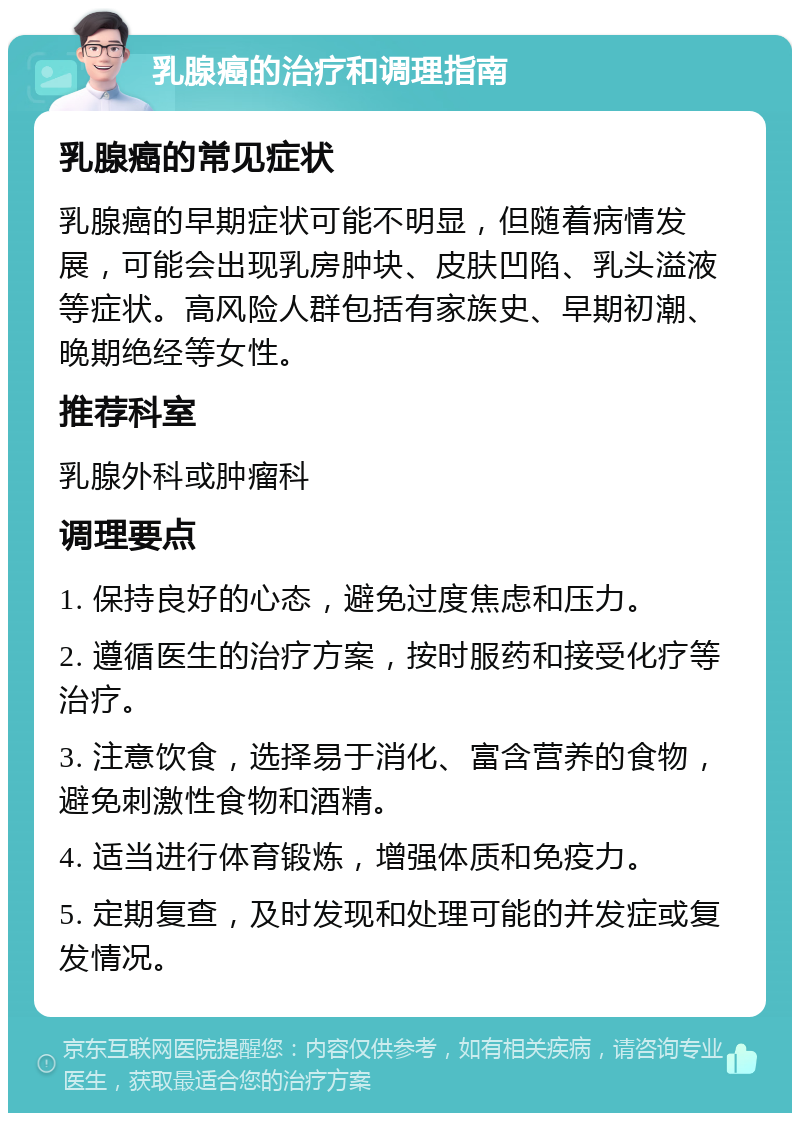 乳腺癌的治疗和调理指南 乳腺癌的常见症状 乳腺癌的早期症状可能不明显，但随着病情发展，可能会出现乳房肿块、皮肤凹陷、乳头溢液等症状。高风险人群包括有家族史、早期初潮、晚期绝经等女性。 推荐科室 乳腺外科或肿瘤科 调理要点 1. 保持良好的心态，避免过度焦虑和压力。 2. 遵循医生的治疗方案，按时服药和接受化疗等治疗。 3. 注意饮食，选择易于消化、富含营养的食物，避免刺激性食物和酒精。 4. 适当进行体育锻炼，增强体质和免疫力。 5. 定期复查，及时发现和处理可能的并发症或复发情况。