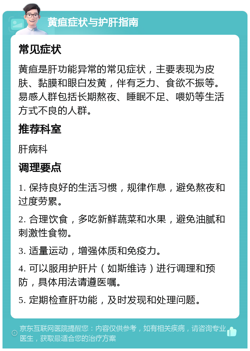 黄疸症状与护肝指南 常见症状 黄疸是肝功能异常的常见症状，主要表现为皮肤、黏膜和眼白发黄，伴有乏力、食欲不振等。易感人群包括长期熬夜、睡眠不足、喂奶等生活方式不良的人群。 推荐科室 肝病科 调理要点 1. 保持良好的生活习惯，规律作息，避免熬夜和过度劳累。 2. 合理饮食，多吃新鲜蔬菜和水果，避免油腻和刺激性食物。 3. 适量运动，增强体质和免疫力。 4. 可以服用护肝片（如斯维诗）进行调理和预防，具体用法请遵医嘱。 5. 定期检查肝功能，及时发现和处理问题。