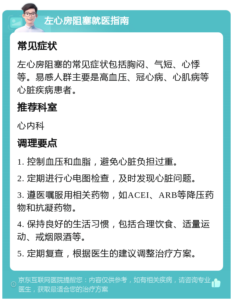 左心房阻塞就医指南 常见症状 左心房阻塞的常见症状包括胸闷、气短、心悸等。易感人群主要是高血压、冠心病、心肌病等心脏疾病患者。 推荐科室 心内科 调理要点 1. 控制血压和血脂，避免心脏负担过重。 2. 定期进行心电图检查，及时发现心脏问题。 3. 遵医嘱服用相关药物，如ACEI、ARB等降压药物和抗凝药物。 4. 保持良好的生活习惯，包括合理饮食、适量运动、戒烟限酒等。 5. 定期复查，根据医生的建议调整治疗方案。