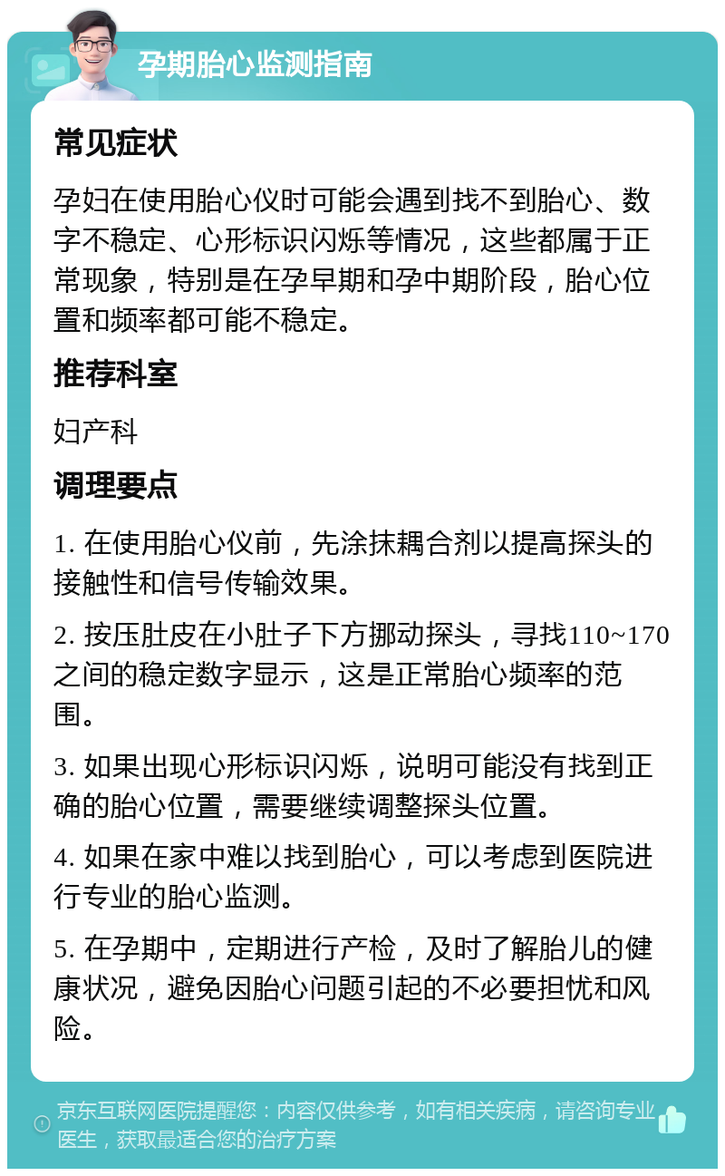 孕期胎心监测指南 常见症状 孕妇在使用胎心仪时可能会遇到找不到胎心、数字不稳定、心形标识闪烁等情况，这些都属于正常现象，特别是在孕早期和孕中期阶段，胎心位置和频率都可能不稳定。 推荐科室 妇产科 调理要点 1. 在使用胎心仪前，先涂抹耦合剂以提高探头的接触性和信号传输效果。 2. 按压肚皮在小肚子下方挪动探头，寻找110~170之间的稳定数字显示，这是正常胎心频率的范围。 3. 如果出现心形标识闪烁，说明可能没有找到正确的胎心位置，需要继续调整探头位置。 4. 如果在家中难以找到胎心，可以考虑到医院进行专业的胎心监测。 5. 在孕期中，定期进行产检，及时了解胎儿的健康状况，避免因胎心问题引起的不必要担忧和风险。