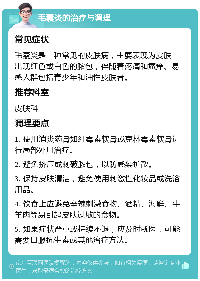 毛囊炎的治疗与调理 常见症状 毛囊炎是一种常见的皮肤病，主要表现为皮肤上出现红色或白色的脓包，伴随着疼痛和瘙痒。易感人群包括青少年和油性皮肤者。 推荐科室 皮肤科 调理要点 1. 使用消炎药膏如红霉素软膏或克林霉素软膏进行局部外用治疗。 2. 避免挤压或刺破脓包，以防感染扩散。 3. 保持皮肤清洁，避免使用刺激性化妆品或洗浴用品。 4. 饮食上应避免辛辣刺激食物、酒精、海鲜、牛羊肉等易引起皮肤过敏的食物。 5. 如果症状严重或持续不退，应及时就医，可能需要口服抗生素或其他治疗方法。