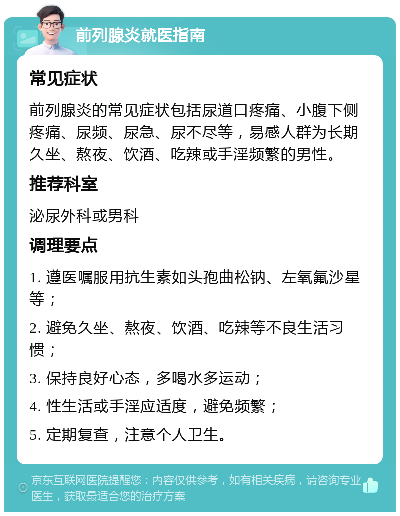 前列腺炎就医指南 常见症状 前列腺炎的常见症状包括尿道口疼痛、小腹下侧疼痛、尿频、尿急、尿不尽等，易感人群为长期久坐、熬夜、饮酒、吃辣或手淫频繁的男性。 推荐科室 泌尿外科或男科 调理要点 1. 遵医嘱服用抗生素如头孢曲松钠、左氧氟沙星等； 2. 避免久坐、熬夜、饮酒、吃辣等不良生活习惯； 3. 保持良好心态，多喝水多运动； 4. 性生活或手淫应适度，避免频繁； 5. 定期复查，注意个人卫生。