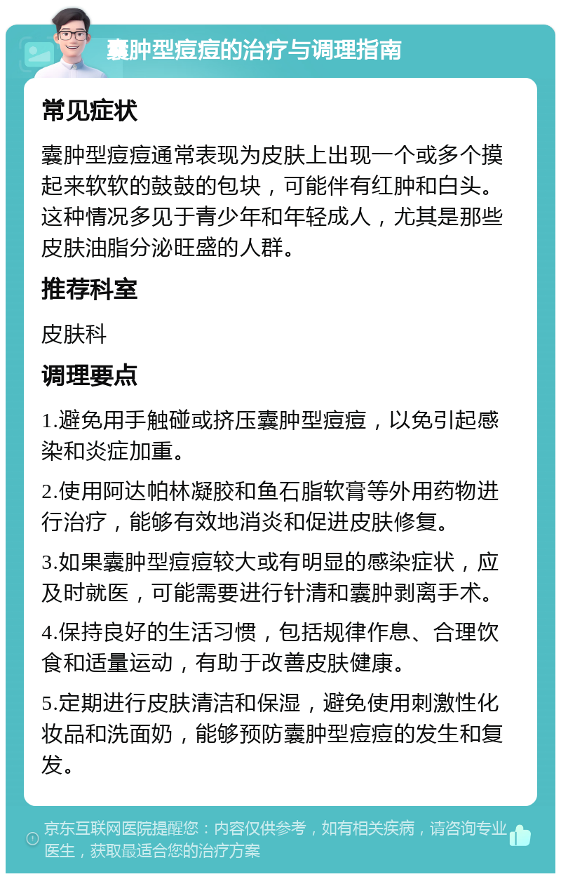 囊肿型痘痘的治疗与调理指南 常见症状 囊肿型痘痘通常表现为皮肤上出现一个或多个摸起来软软的鼓鼓的包块，可能伴有红肿和白头。这种情况多见于青少年和年轻成人，尤其是那些皮肤油脂分泌旺盛的人群。 推荐科室 皮肤科 调理要点 1.避免用手触碰或挤压囊肿型痘痘，以免引起感染和炎症加重。 2.使用阿达帕林凝胶和鱼石脂软膏等外用药物进行治疗，能够有效地消炎和促进皮肤修复。 3.如果囊肿型痘痘较大或有明显的感染症状，应及时就医，可能需要进行针清和囊肿剥离手术。 4.保持良好的生活习惯，包括规律作息、合理饮食和适量运动，有助于改善皮肤健康。 5.定期进行皮肤清洁和保湿，避免使用刺激性化妆品和洗面奶，能够预防囊肿型痘痘的发生和复发。