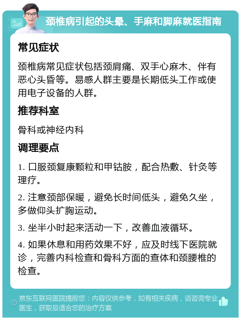 颈椎病引起的头晕、手麻和脚麻就医指南 常见症状 颈椎病常见症状包括颈肩痛、双手心麻木、伴有恶心头昏等。易感人群主要是长期低头工作或使用电子设备的人群。 推荐科室 骨科或神经内科 调理要点 1. 口服颈复康颗粒和甲钴胺，配合热敷、针灸等理疗。 2. 注意颈部保暖，避免长时间低头，避免久坐，多做仰头扩胸运动。 3. 坐半小时起来活动一下，改善血液循环。 4. 如果休息和用药效果不好，应及时线下医院就诊，完善内科检查和骨科方面的查体和颈腰椎的检查。