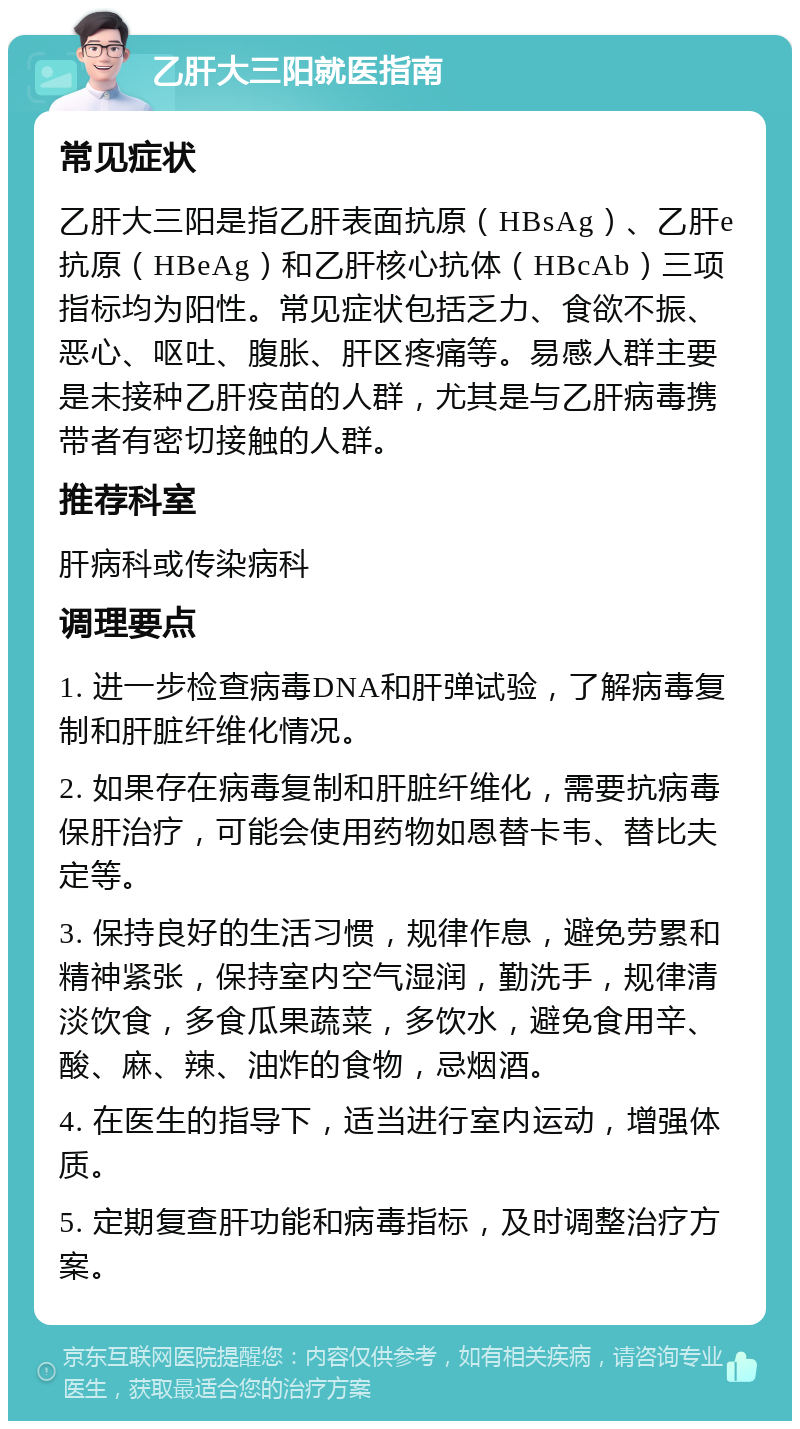 乙肝大三阳就医指南 常见症状 乙肝大三阳是指乙肝表面抗原（HBsAg）、乙肝e抗原（HBeAg）和乙肝核心抗体（HBcAb）三项指标均为阳性。常见症状包括乏力、食欲不振、恶心、呕吐、腹胀、肝区疼痛等。易感人群主要是未接种乙肝疫苗的人群，尤其是与乙肝病毒携带者有密切接触的人群。 推荐科室 肝病科或传染病科 调理要点 1. 进一步检查病毒DNA和肝弹试验，了解病毒复制和肝脏纤维化情况。 2. 如果存在病毒复制和肝脏纤维化，需要抗病毒保肝治疗，可能会使用药物如恩替卡韦、替比夫定等。 3. 保持良好的生活习惯，规律作息，避免劳累和精神紧张，保持室内空气湿润，勤洗手，规律清淡饮食，多食瓜果蔬菜，多饮水，避免食用辛、酸、麻、辣、油炸的食物，忌烟酒。 4. 在医生的指导下，适当进行室内运动，增强体质。 5. 定期复查肝功能和病毒指标，及时调整治疗方案。