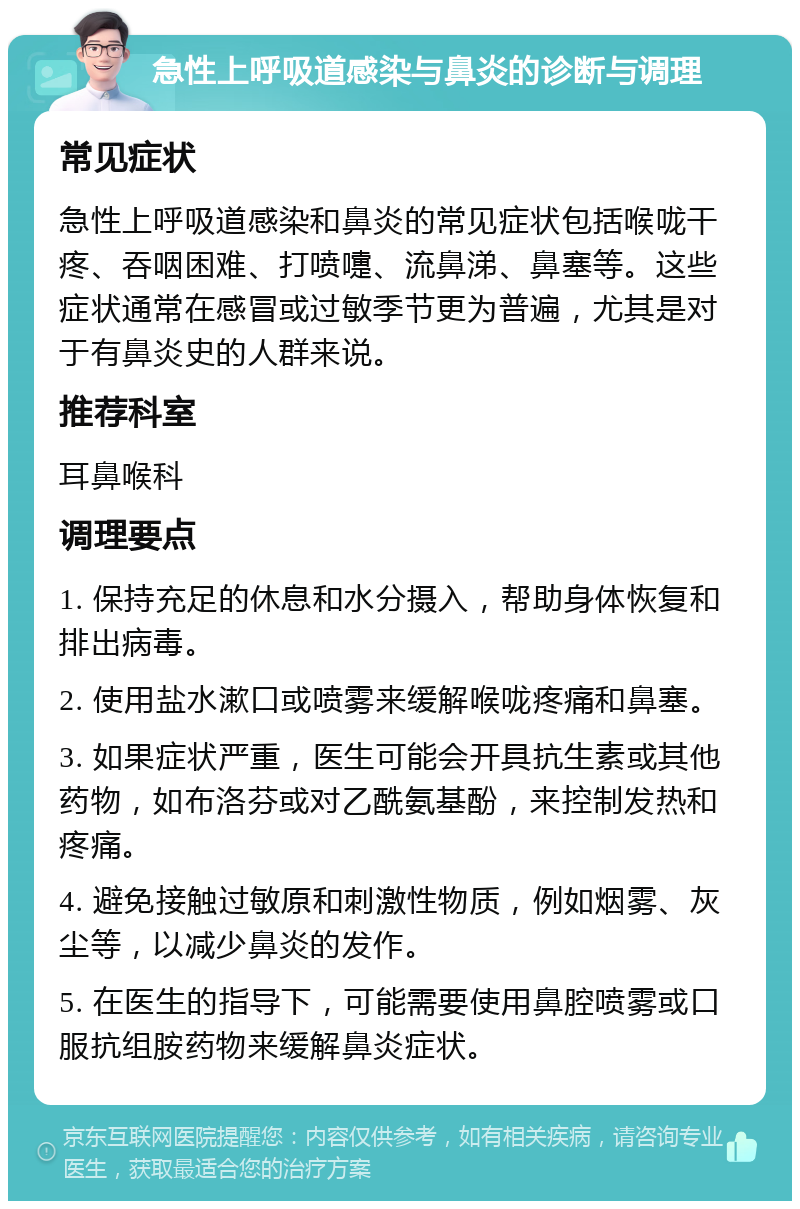 急性上呼吸道感染与鼻炎的诊断与调理 常见症状 急性上呼吸道感染和鼻炎的常见症状包括喉咙干疼、吞咽困难、打喷嚏、流鼻涕、鼻塞等。这些症状通常在感冒或过敏季节更为普遍，尤其是对于有鼻炎史的人群来说。 推荐科室 耳鼻喉科 调理要点 1. 保持充足的休息和水分摄入，帮助身体恢复和排出病毒。 2. 使用盐水漱口或喷雾来缓解喉咙疼痛和鼻塞。 3. 如果症状严重，医生可能会开具抗生素或其他药物，如布洛芬或对乙酰氨基酚，来控制发热和疼痛。 4. 避免接触过敏原和刺激性物质，例如烟雾、灰尘等，以减少鼻炎的发作。 5. 在医生的指导下，可能需要使用鼻腔喷雾或口服抗组胺药物来缓解鼻炎症状。