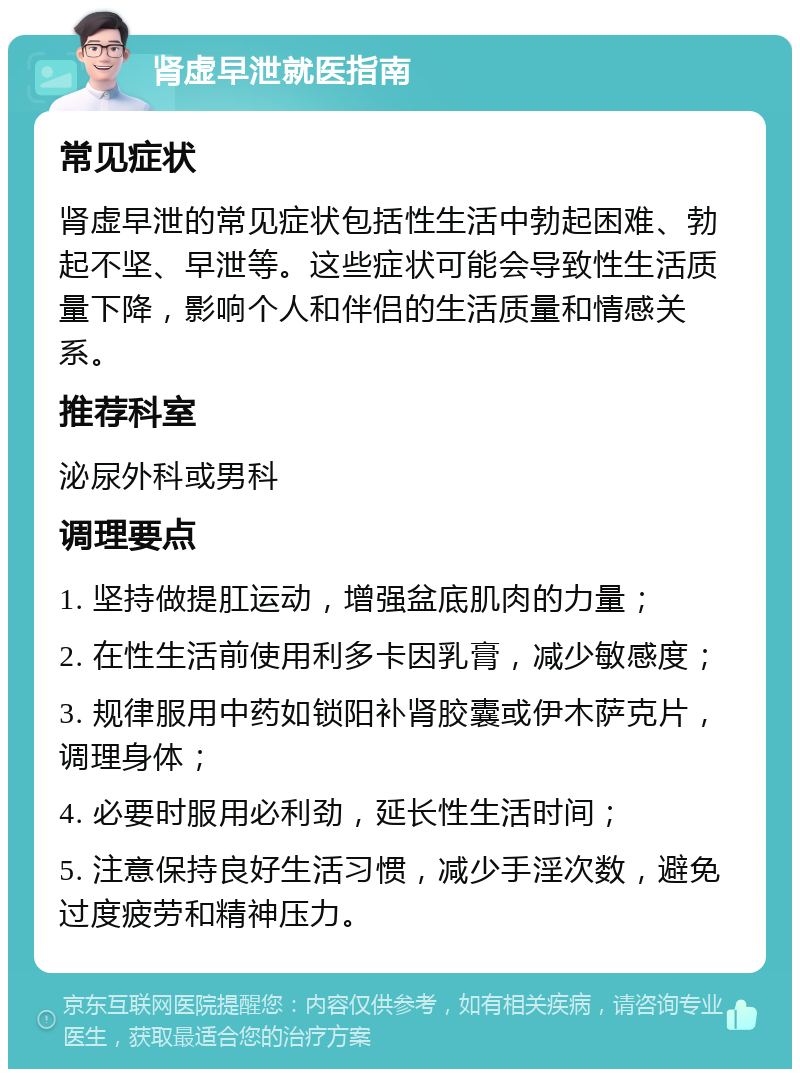 肾虚早泄就医指南 常见症状 肾虚早泄的常见症状包括性生活中勃起困难、勃起不坚、早泄等。这些症状可能会导致性生活质量下降，影响个人和伴侣的生活质量和情感关系。 推荐科室 泌尿外科或男科 调理要点 1. 坚持做提肛运动，增强盆底肌肉的力量； 2. 在性生活前使用利多卡因乳膏，减少敏感度； 3. 规律服用中药如锁阳补肾胶囊或伊木萨克片，调理身体； 4. 必要时服用必利劲，延长性生活时间； 5. 注意保持良好生活习惯，减少手淫次数，避免过度疲劳和精神压力。