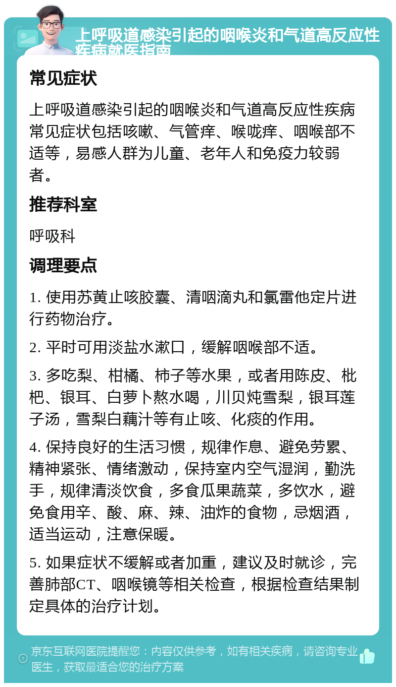 上呼吸道感染引起的咽喉炎和气道高反应性疾病就医指南 常见症状 上呼吸道感染引起的咽喉炎和气道高反应性疾病常见症状包括咳嗽、气管痒、喉咙痒、咽喉部不适等，易感人群为儿童、老年人和免疫力较弱者。 推荐科室 呼吸科 调理要点 1. 使用苏黄止咳胶囊、清咽滴丸和氯雷他定片进行药物治疗。 2. 平时可用淡盐水漱口，缓解咽喉部不适。 3. 多吃梨、柑橘、柿子等水果，或者用陈皮、枇杷、银耳、白萝卜熬水喝，川贝炖雪梨，银耳莲子汤，雪梨白藕汁等有止咳、化痰的作用。 4. 保持良好的生活习惯，规律作息、避免劳累、精神紧张、情绪激动，保持室内空气湿润，勤洗手，规律清淡饮食，多食瓜果蔬菜，多饮水，避免食用辛、酸、麻、辣、油炸的食物，忌烟酒，适当运动，注意保暖。 5. 如果症状不缓解或者加重，建议及时就诊，完善肺部CT、咽喉镜等相关检查，根据检查结果制定具体的治疗计划。