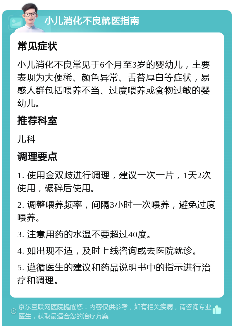 小儿消化不良就医指南 常见症状 小儿消化不良常见于6个月至3岁的婴幼儿，主要表现为大便稀、颜色异常、舌苔厚白等症状，易感人群包括喂养不当、过度喂养或食物过敏的婴幼儿。 推荐科室 儿科 调理要点 1. 使用金双歧进行调理，建议一次一片，1天2次使用，碾碎后使用。 2. 调整喂养频率，间隔3小时一次喂养，避免过度喂养。 3. 注意用药的水温不要超过40度。 4. 如出现不适，及时上线咨询或去医院就诊。 5. 遵循医生的建议和药品说明书中的指示进行治疗和调理。