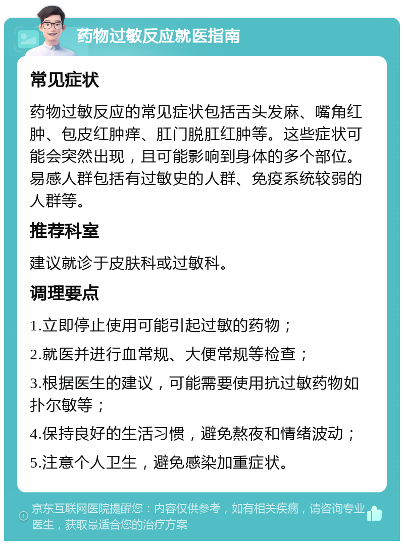 药物过敏反应就医指南 常见症状 药物过敏反应的常见症状包括舌头发麻、嘴角红肿、包皮红肿痒、肛门脱肛红肿等。这些症状可能会突然出现，且可能影响到身体的多个部位。易感人群包括有过敏史的人群、免疫系统较弱的人群等。 推荐科室 建议就诊于皮肤科或过敏科。 调理要点 1.立即停止使用可能引起过敏的药物； 2.就医并进行血常规、大便常规等检查； 3.根据医生的建议，可能需要使用抗过敏药物如扑尔敏等； 4.保持良好的生活习惯，避免熬夜和情绪波动； 5.注意个人卫生，避免感染加重症状。