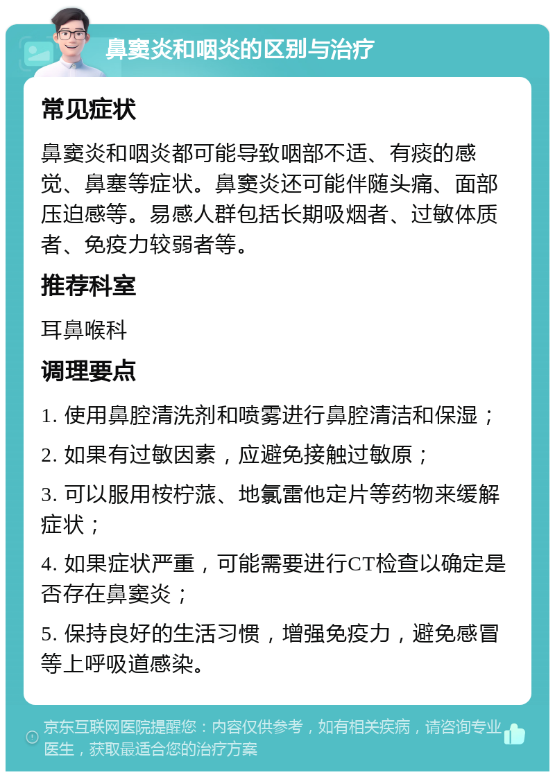 鼻窦炎和咽炎的区别与治疗 常见症状 鼻窦炎和咽炎都可能导致咽部不适、有痰的感觉、鼻塞等症状。鼻窦炎还可能伴随头痛、面部压迫感等。易感人群包括长期吸烟者、过敏体质者、免疫力较弱者等。 推荐科室 耳鼻喉科 调理要点 1. 使用鼻腔清洗剂和喷雾进行鼻腔清洁和保湿； 2. 如果有过敏因素，应避免接触过敏原； 3. 可以服用桉柠蒎、地氯雷他定片等药物来缓解症状； 4. 如果症状严重，可能需要进行CT检查以确定是否存在鼻窦炎； 5. 保持良好的生活习惯，增强免疫力，避免感冒等上呼吸道感染。