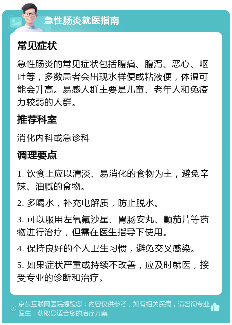 急性肠炎就医指南 常见症状 急性肠炎的常见症状包括腹痛、腹泻、恶心、呕吐等，多数患者会出现水样便或粘液便，体温可能会升高。易感人群主要是儿童、老年人和免疫力较弱的人群。 推荐科室 消化内科或急诊科 调理要点 1. 饮食上应以清淡、易消化的食物为主，避免辛辣、油腻的食物。 2. 多喝水，补充电解质，防止脱水。 3. 可以服用左氧氟沙星、胃肠安丸、颠茄片等药物进行治疗，但需在医生指导下使用。 4. 保持良好的个人卫生习惯，避免交叉感染。 5. 如果症状严重或持续不改善，应及时就医，接受专业的诊断和治疗。