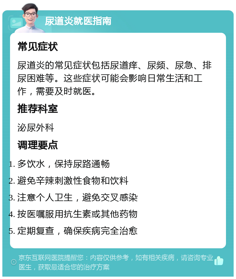 尿道炎就医指南 常见症状 尿道炎的常见症状包括尿道痒、尿频、尿急、排尿困难等。这些症状可能会影响日常生活和工作，需要及时就医。 推荐科室 泌尿外科 调理要点 多饮水，保持尿路通畅 避免辛辣刺激性食物和饮料 注意个人卫生，避免交叉感染 按医嘱服用抗生素或其他药物 定期复查，确保疾病完全治愈