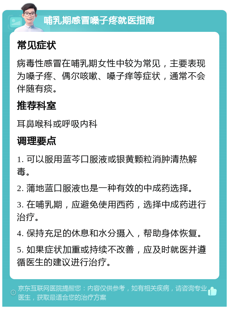 哺乳期感冒嗓子疼就医指南 常见症状 病毒性感冒在哺乳期女性中较为常见，主要表现为嗓子疼、偶尔咳嗽、嗓子痒等症状，通常不会伴随有痰。 推荐科室 耳鼻喉科或呼吸内科 调理要点 1. 可以服用蓝芩口服液或银黄颗粒消肿清热解毒。 2. 蒲地蓝口服液也是一种有效的中成药选择。 3. 在哺乳期，应避免使用西药，选择中成药进行治疗。 4. 保持充足的休息和水分摄入，帮助身体恢复。 5. 如果症状加重或持续不改善，应及时就医并遵循医生的建议进行治疗。