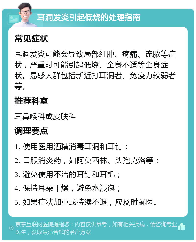 耳洞发炎引起低烧的处理指南 常见症状 耳洞发炎可能会导致局部红肿、疼痛、流脓等症状，严重时可能引起低烧、全身不适等全身症状。易感人群包括新近打耳洞者、免疫力较弱者等。 推荐科室 耳鼻喉科或皮肤科 调理要点 1. 使用医用酒精消毒耳洞和耳钉； 2. 口服消炎药，如阿莫西林、头孢克洛等； 3. 避免使用不洁的耳钉和耳机； 4. 保持耳朵干燥，避免水浸泡； 5. 如果症状加重或持续不退，应及时就医。