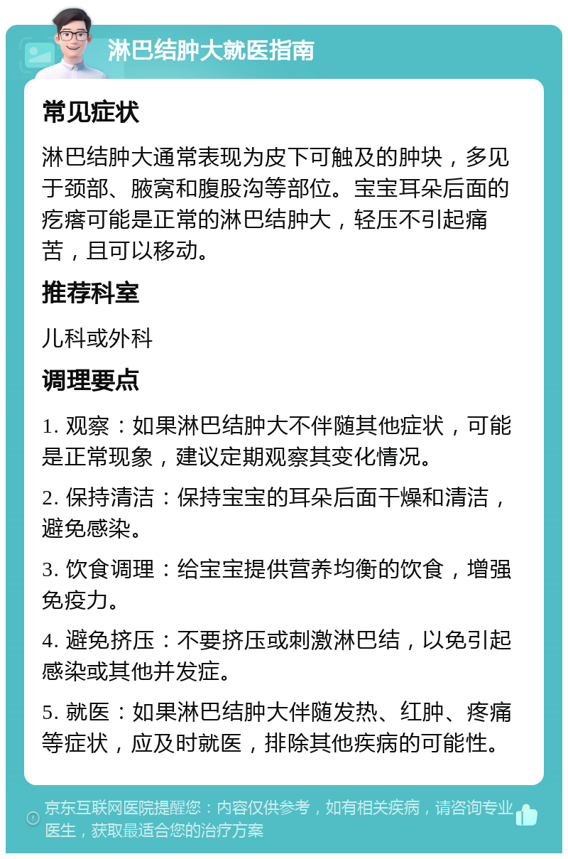 淋巴结肿大就医指南 常见症状 淋巴结肿大通常表现为皮下可触及的肿块，多见于颈部、腋窝和腹股沟等部位。宝宝耳朵后面的疙瘩可能是正常的淋巴结肿大，轻压不引起痛苦，且可以移动。 推荐科室 儿科或外科 调理要点 1. 观察：如果淋巴结肿大不伴随其他症状，可能是正常现象，建议定期观察其变化情况。 2. 保持清洁：保持宝宝的耳朵后面干燥和清洁，避免感染。 3. 饮食调理：给宝宝提供营养均衡的饮食，增强免疫力。 4. 避免挤压：不要挤压或刺激淋巴结，以免引起感染或其他并发症。 5. 就医：如果淋巴结肿大伴随发热、红肿、疼痛等症状，应及时就医，排除其他疾病的可能性。