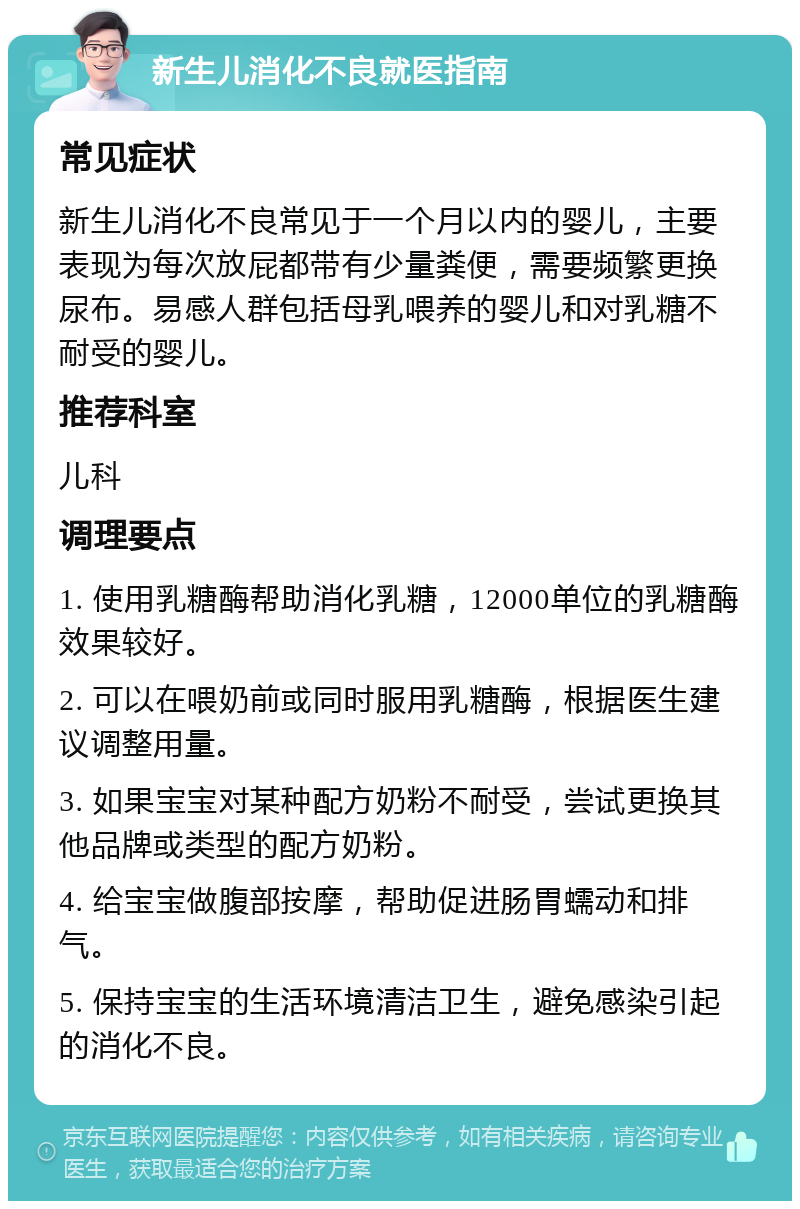 新生儿消化不良就医指南 常见症状 新生儿消化不良常见于一个月以内的婴儿，主要表现为每次放屁都带有少量粪便，需要频繁更换尿布。易感人群包括母乳喂养的婴儿和对乳糖不耐受的婴儿。 推荐科室 儿科 调理要点 1. 使用乳糖酶帮助消化乳糖，12000单位的乳糖酶效果较好。 2. 可以在喂奶前或同时服用乳糖酶，根据医生建议调整用量。 3. 如果宝宝对某种配方奶粉不耐受，尝试更换其他品牌或类型的配方奶粉。 4. 给宝宝做腹部按摩，帮助促进肠胃蠕动和排气。 5. 保持宝宝的生活环境清洁卫生，避免感染引起的消化不良。