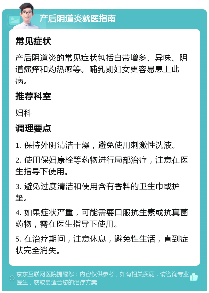 产后阴道炎就医指南 常见症状 产后阴道炎的常见症状包括白带增多、异味、阴道瘙痒和灼热感等。哺乳期妇女更容易患上此病。 推荐科室 妇科 调理要点 1. 保持外阴清洁干燥，避免使用刺激性洗液。 2. 使用保妇康栓等药物进行局部治疗，注意在医生指导下使用。 3. 避免过度清洁和使用含有香料的卫生巾或护垫。 4. 如果症状严重，可能需要口服抗生素或抗真菌药物，需在医生指导下使用。 5. 在治疗期间，注意休息，避免性生活，直到症状完全消失。