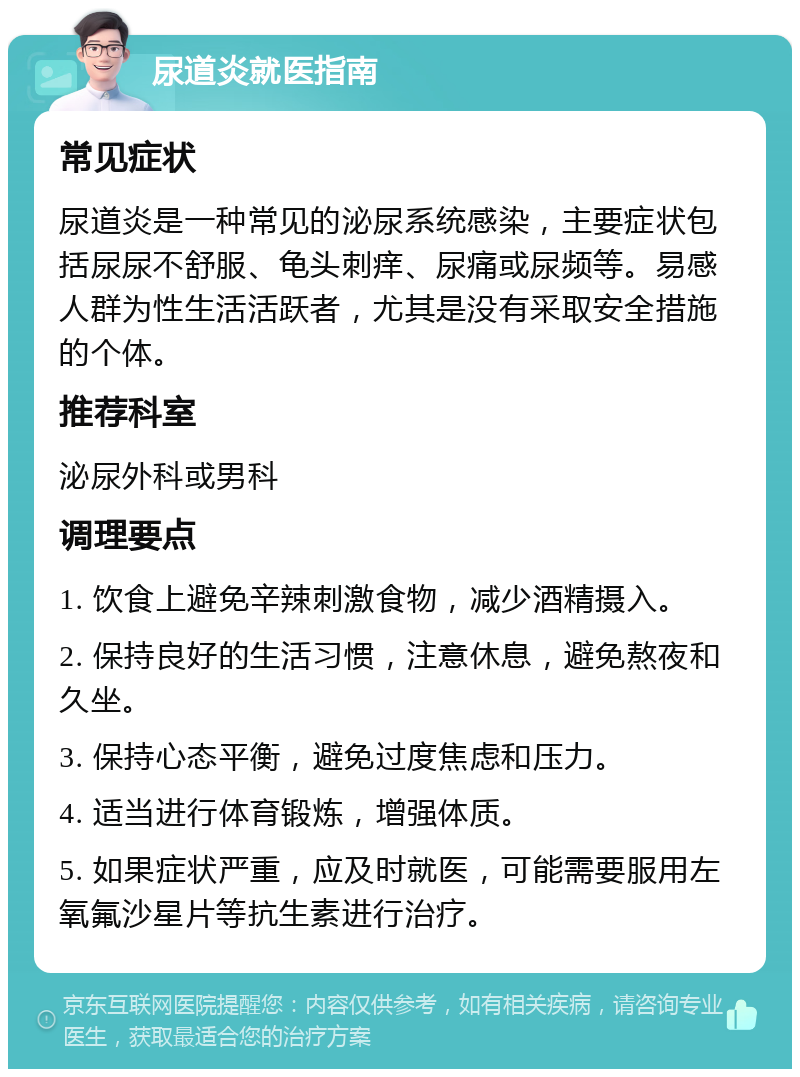 尿道炎就医指南 常见症状 尿道炎是一种常见的泌尿系统感染，主要症状包括尿尿不舒服、龟头刺痒、尿痛或尿频等。易感人群为性生活活跃者，尤其是没有采取安全措施的个体。 推荐科室 泌尿外科或男科 调理要点 1. 饮食上避免辛辣刺激食物，减少酒精摄入。 2. 保持良好的生活习惯，注意休息，避免熬夜和久坐。 3. 保持心态平衡，避免过度焦虑和压力。 4. 适当进行体育锻炼，增强体质。 5. 如果症状严重，应及时就医，可能需要服用左氧氟沙星片等抗生素进行治疗。