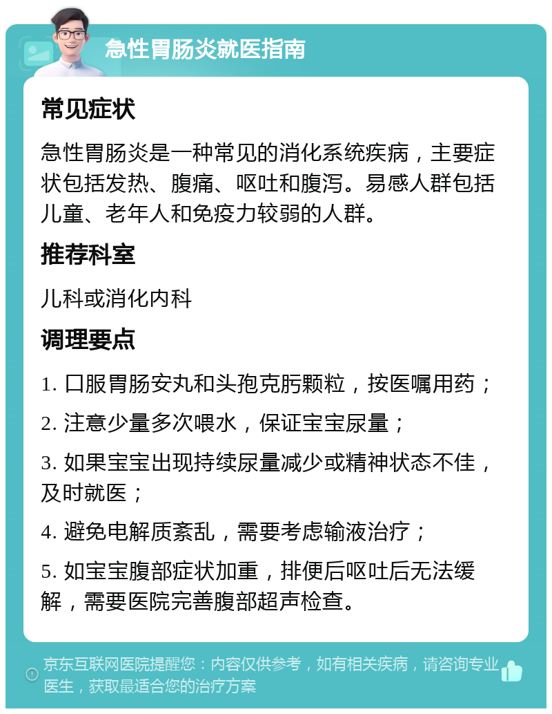 急性胃肠炎就医指南 常见症状 急性胃肠炎是一种常见的消化系统疾病，主要症状包括发热、腹痛、呕吐和腹泻。易感人群包括儿童、老年人和免疫力较弱的人群。 推荐科室 儿科或消化内科 调理要点 1. 口服胃肠安丸和头孢克肟颗粒，按医嘱用药； 2. 注意少量多次喂水，保证宝宝尿量； 3. 如果宝宝出现持续尿量减少或精神状态不佳，及时就医； 4. 避免电解质紊乱，需要考虑输液治疗； 5. 如宝宝腹部症状加重，排便后呕吐后无法缓解，需要医院完善腹部超声检查。