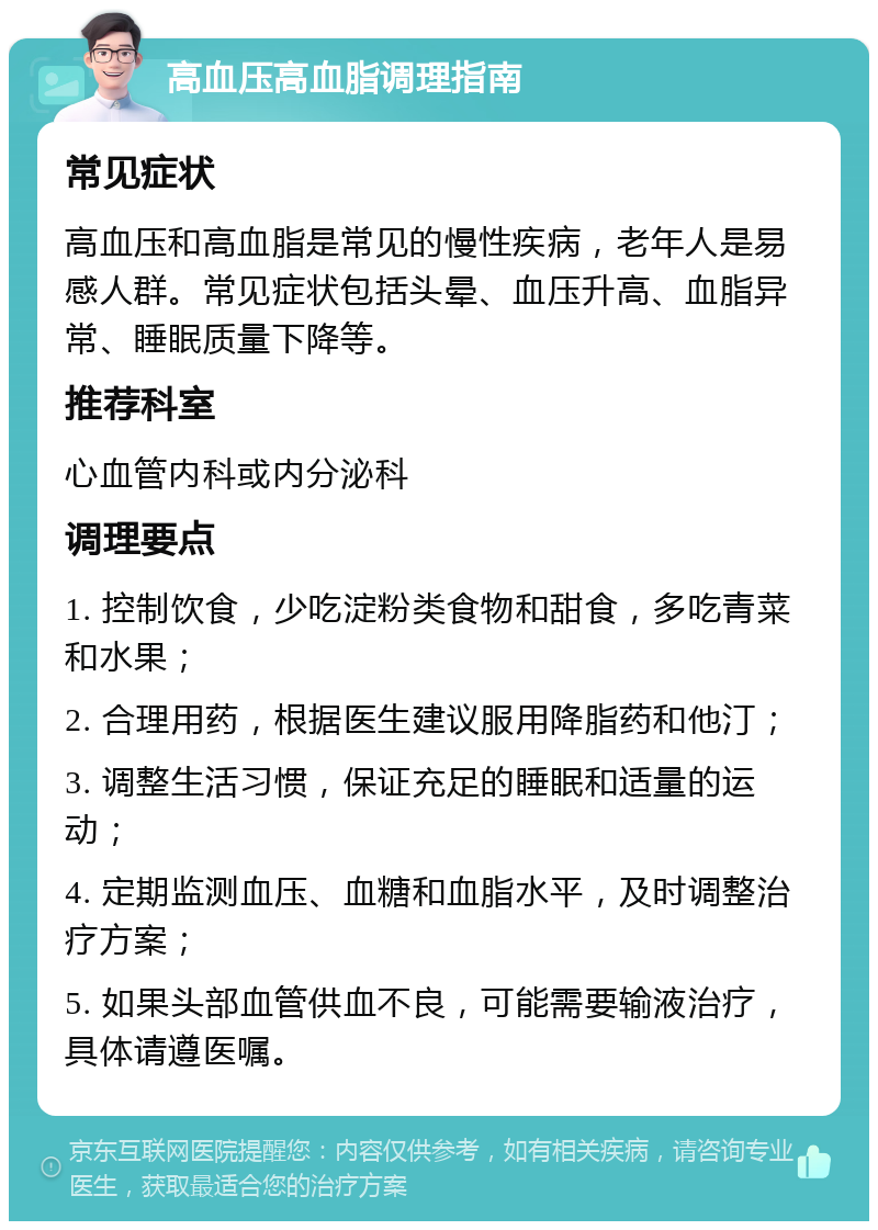 高血压高血脂调理指南 常见症状 高血压和高血脂是常见的慢性疾病，老年人是易感人群。常见症状包括头晕、血压升高、血脂异常、睡眠质量下降等。 推荐科室 心血管内科或内分泌科 调理要点 1. 控制饮食，少吃淀粉类食物和甜食，多吃青菜和水果； 2. 合理用药，根据医生建议服用降脂药和他汀； 3. 调整生活习惯，保证充足的睡眠和适量的运动； 4. 定期监测血压、血糖和血脂水平，及时调整治疗方案； 5. 如果头部血管供血不良，可能需要输液治疗，具体请遵医嘱。