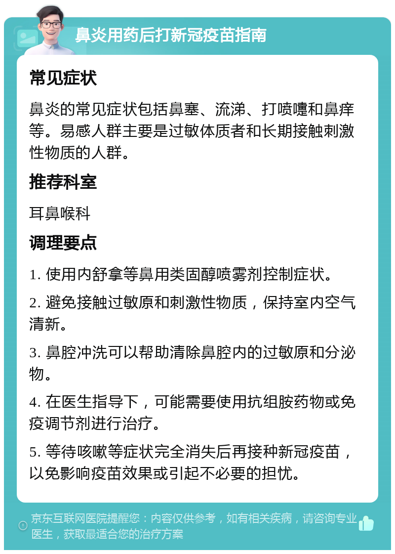 鼻炎用药后打新冠疫苗指南 常见症状 鼻炎的常见症状包括鼻塞、流涕、打喷嚏和鼻痒等。易感人群主要是过敏体质者和长期接触刺激性物质的人群。 推荐科室 耳鼻喉科 调理要点 1. 使用内舒拿等鼻用类固醇喷雾剂控制症状。 2. 避免接触过敏原和刺激性物质，保持室内空气清新。 3. 鼻腔冲洗可以帮助清除鼻腔内的过敏原和分泌物。 4. 在医生指导下，可能需要使用抗组胺药物或免疫调节剂进行治疗。 5. 等待咳嗽等症状完全消失后再接种新冠疫苗，以免影响疫苗效果或引起不必要的担忧。