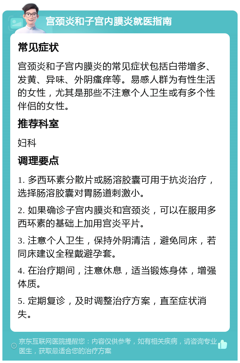 宫颈炎和子宫内膜炎就医指南 常见症状 宫颈炎和子宫内膜炎的常见症状包括白带增多、发黄、异味、外阴瘙痒等。易感人群为有性生活的女性，尤其是那些不注意个人卫生或有多个性伴侣的女性。 推荐科室 妇科 调理要点 1. 多西环素分散片或肠溶胶囊可用于抗炎治疗，选择肠溶胶囊对胃肠道刺激小。 2. 如果确诊子宫内膜炎和宫颈炎，可以在服用多西环素的基础上加用宫炎平片。 3. 注意个人卫生，保持外阴清洁，避免同床，若同床建议全程戴避孕套。 4. 在治疗期间，注意休息，适当锻炼身体，增强体质。 5. 定期复诊，及时调整治疗方案，直至症状消失。