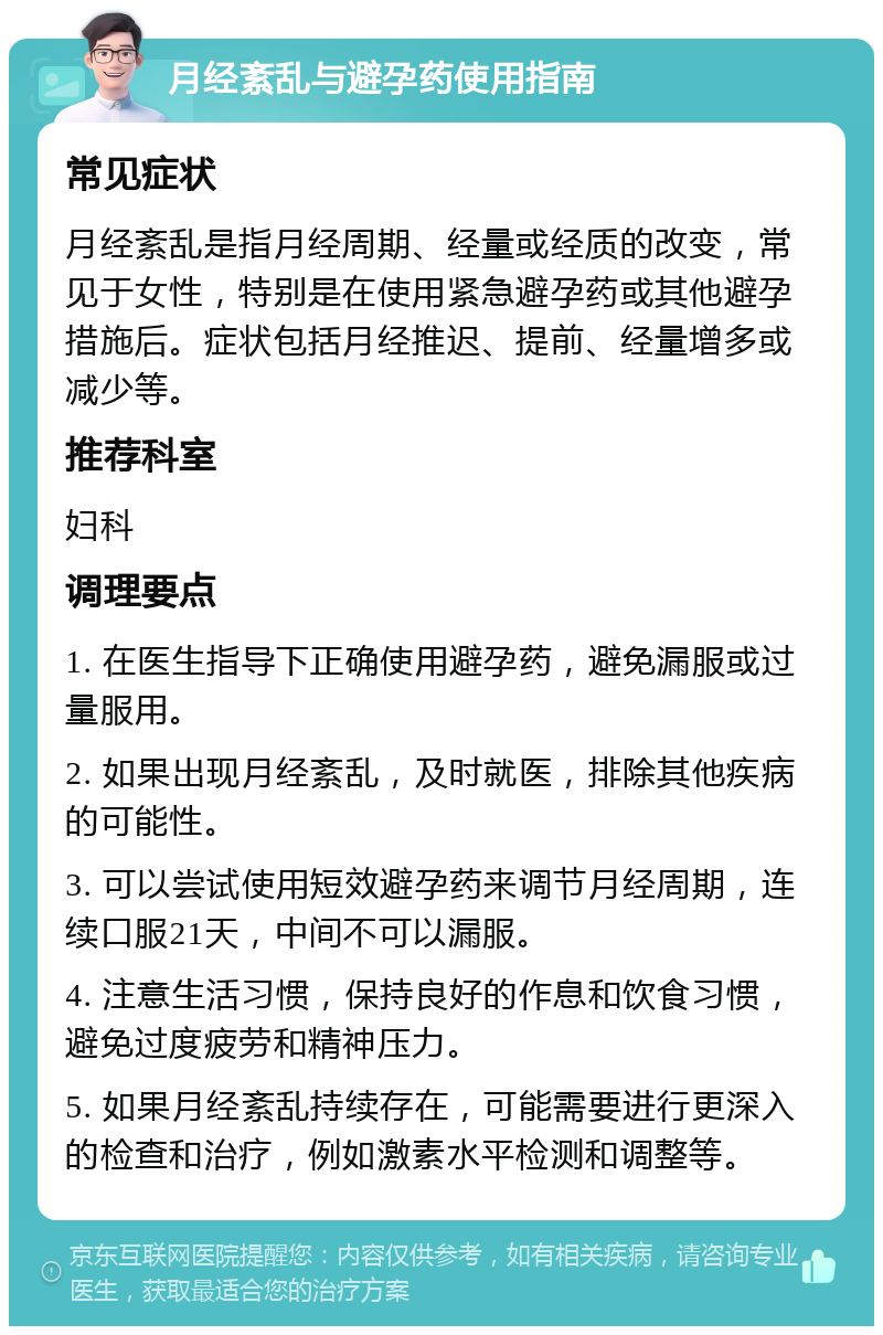 月经紊乱与避孕药使用指南 常见症状 月经紊乱是指月经周期、经量或经质的改变，常见于女性，特别是在使用紧急避孕药或其他避孕措施后。症状包括月经推迟、提前、经量增多或减少等。 推荐科室 妇科 调理要点 1. 在医生指导下正确使用避孕药，避免漏服或过量服用。 2. 如果出现月经紊乱，及时就医，排除其他疾病的可能性。 3. 可以尝试使用短效避孕药来调节月经周期，连续口服21天，中间不可以漏服。 4. 注意生活习惯，保持良好的作息和饮食习惯，避免过度疲劳和精神压力。 5. 如果月经紊乱持续存在，可能需要进行更深入的检查和治疗，例如激素水平检测和调整等。