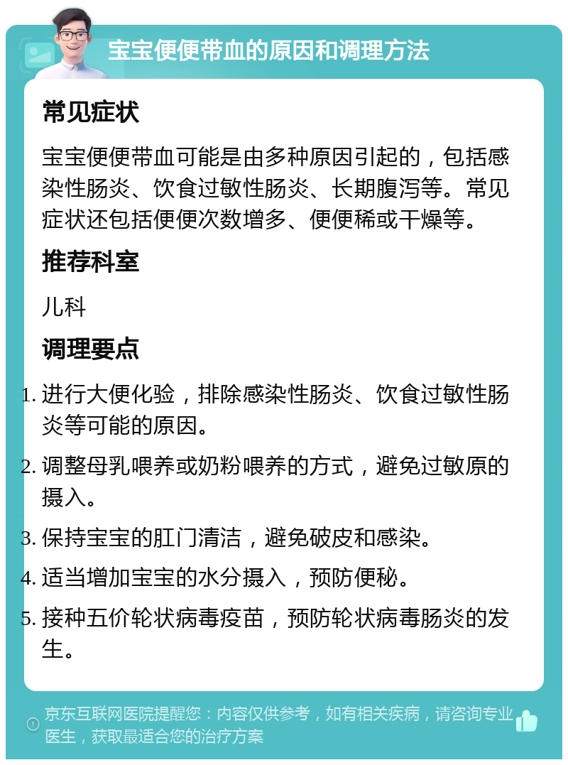 宝宝便便带血的原因和调理方法 常见症状 宝宝便便带血可能是由多种原因引起的，包括感染性肠炎、饮食过敏性肠炎、长期腹泻等。常见症状还包括便便次数增多、便便稀或干燥等。 推荐科室 儿科 调理要点 进行大便化验，排除感染性肠炎、饮食过敏性肠炎等可能的原因。 调整母乳喂养或奶粉喂养的方式，避免过敏原的摄入。 保持宝宝的肛门清洁，避免破皮和感染。 适当增加宝宝的水分摄入，预防便秘。 接种五价轮状病毒疫苗，预防轮状病毒肠炎的发生。