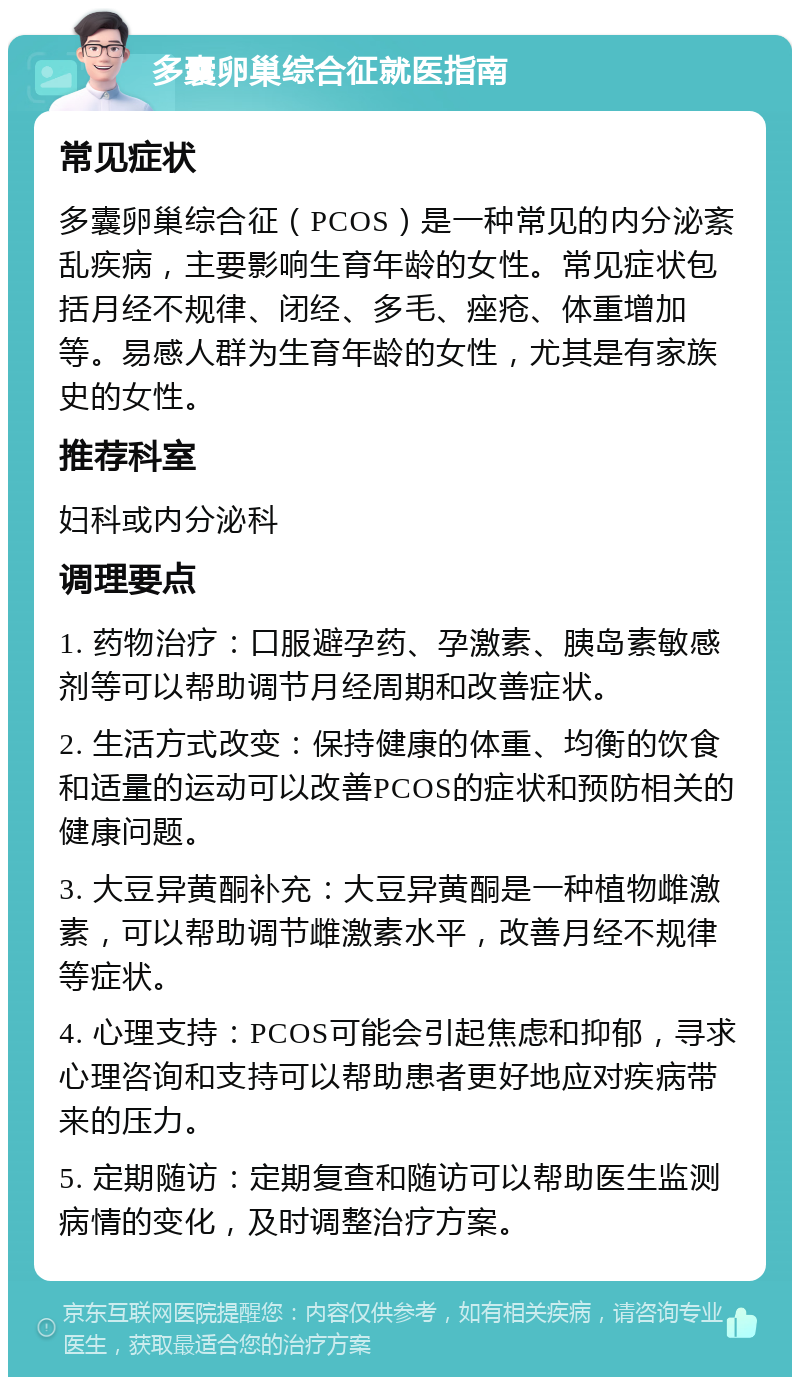 多囊卵巢综合征就医指南 常见症状 多囊卵巢综合征（PCOS）是一种常见的内分泌紊乱疾病，主要影响生育年龄的女性。常见症状包括月经不规律、闭经、多毛、痤疮、体重增加等。易感人群为生育年龄的女性，尤其是有家族史的女性。 推荐科室 妇科或内分泌科 调理要点 1. 药物治疗：口服避孕药、孕激素、胰岛素敏感剂等可以帮助调节月经周期和改善症状。 2. 生活方式改变：保持健康的体重、均衡的饮食和适量的运动可以改善PCOS的症状和预防相关的健康问题。 3. 大豆异黄酮补充：大豆异黄酮是一种植物雌激素，可以帮助调节雌激素水平，改善月经不规律等症状。 4. 心理支持：PCOS可能会引起焦虑和抑郁，寻求心理咨询和支持可以帮助患者更好地应对疾病带来的压力。 5. 定期随访：定期复查和随访可以帮助医生监测病情的变化，及时调整治疗方案。