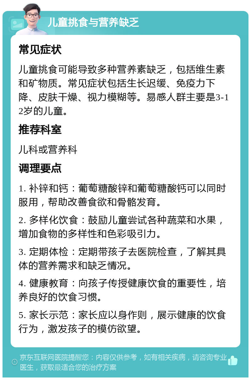 儿童挑食与营养缺乏 常见症状 儿童挑食可能导致多种营养素缺乏，包括维生素和矿物质。常见症状包括生长迟缓、免疫力下降、皮肤干燥、视力模糊等。易感人群主要是3-12岁的儿童。 推荐科室 儿科或营养科 调理要点 1. 补锌和钙：葡萄糖酸锌和葡萄糖酸钙可以同时服用，帮助改善食欲和骨骼发育。 2. 多样化饮食：鼓励儿童尝试各种蔬菜和水果，增加食物的多样性和色彩吸引力。 3. 定期体检：定期带孩子去医院检查，了解其具体的营养需求和缺乏情况。 4. 健康教育：向孩子传授健康饮食的重要性，培养良好的饮食习惯。 5. 家长示范：家长应以身作则，展示健康的饮食行为，激发孩子的模仿欲望。