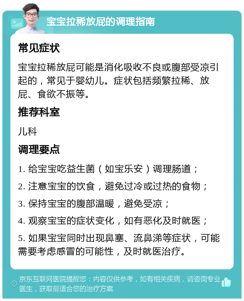 宝宝拉稀放屁的调理指南 常见症状 宝宝拉稀放屁可能是消化吸收不良或腹部受凉引起的，常见于婴幼儿。症状包括频繁拉稀、放屁、食欲不振等。 推荐科室 儿科 调理要点 1. 给宝宝吃益生菌（如宝乐安）调理肠道； 2. 注意宝宝的饮食，避免过冷或过热的食物； 3. 保持宝宝的腹部温暖，避免受凉； 4. 观察宝宝的症状变化，如有恶化及时就医； 5. 如果宝宝同时出现鼻塞、流鼻涕等症状，可能需要考虑感冒的可能性，及时就医治疗。