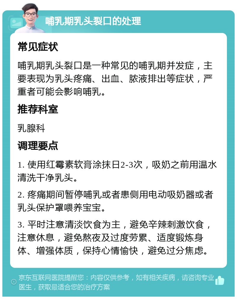 哺乳期乳头裂口的处理 常见症状 哺乳期乳头裂口是一种常见的哺乳期并发症，主要表现为乳头疼痛、出血、脓液排出等症状，严重者可能会影响哺乳。 推荐科室 乳腺科 调理要点 1. 使用红霉素软膏涂抹日2-3次，吸奶之前用温水清洗干净乳头。 2. 疼痛期间暂停哺乳或者患侧用电动吸奶器或者乳头保护罩喂养宝宝。 3. 平时注意清淡饮食为主，避免辛辣刺激饮食，注意休息，避免熬夜及过度劳累、适度锻炼身体、增强体质，保持心情愉快，避免过分焦虑。