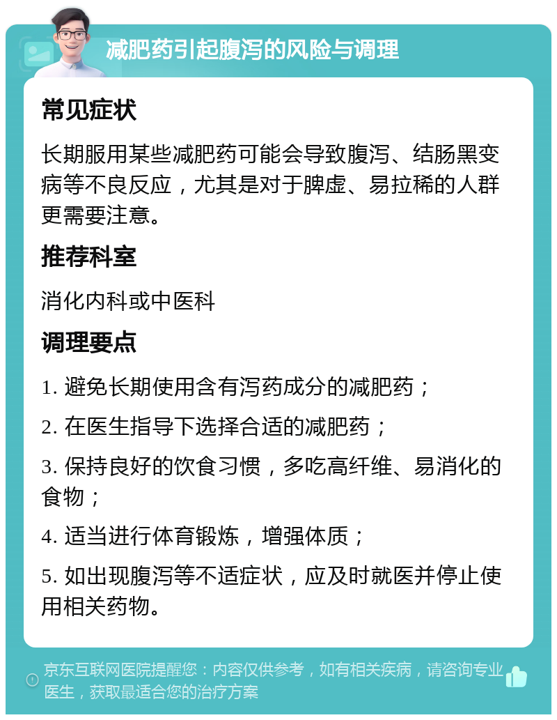 减肥药引起腹泻的风险与调理 常见症状 长期服用某些减肥药可能会导致腹泻、结肠黑变病等不良反应，尤其是对于脾虚、易拉稀的人群更需要注意。 推荐科室 消化内科或中医科 调理要点 1. 避免长期使用含有泻药成分的减肥药； 2. 在医生指导下选择合适的减肥药； 3. 保持良好的饮食习惯，多吃高纤维、易消化的食物； 4. 适当进行体育锻炼，增强体质； 5. 如出现腹泻等不适症状，应及时就医并停止使用相关药物。