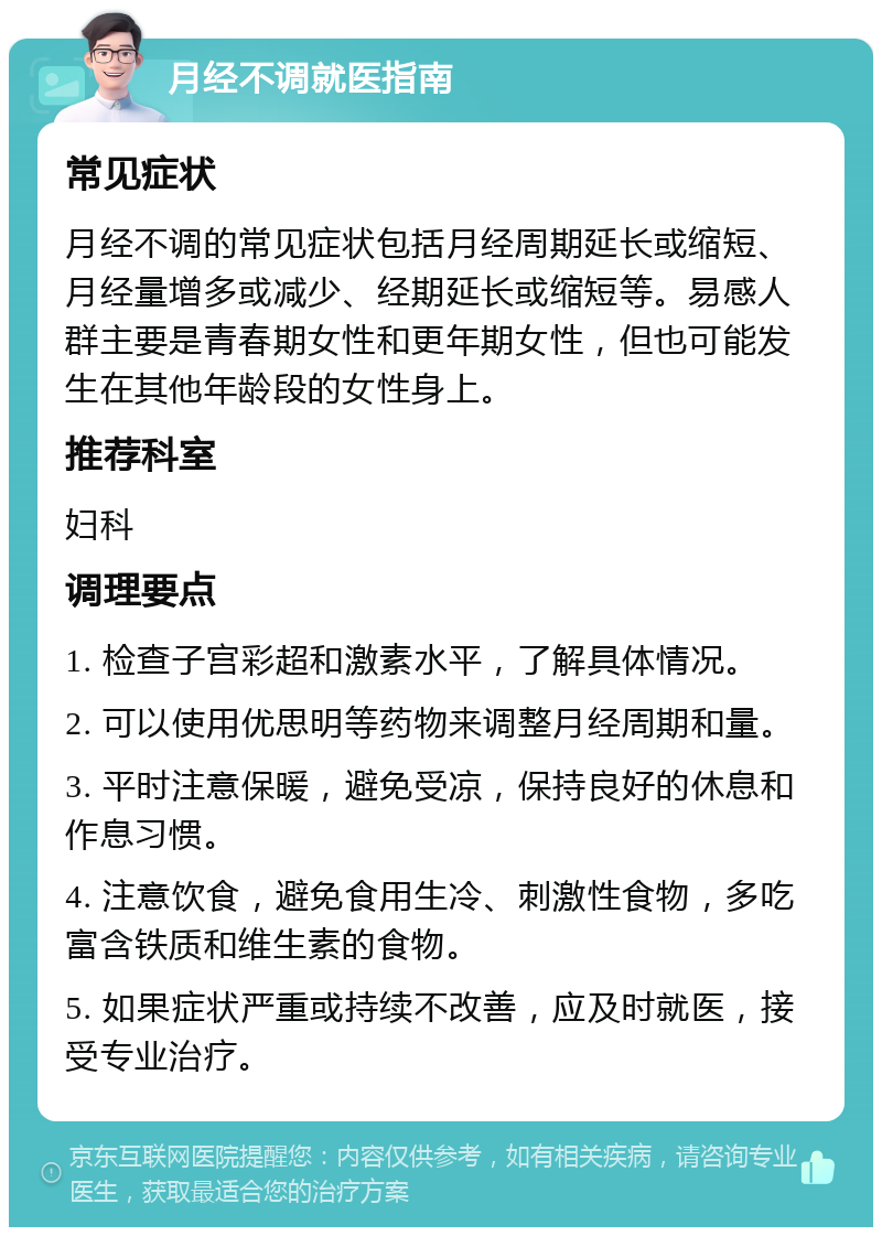 月经不调就医指南 常见症状 月经不调的常见症状包括月经周期延长或缩短、月经量增多或减少、经期延长或缩短等。易感人群主要是青春期女性和更年期女性，但也可能发生在其他年龄段的女性身上。 推荐科室 妇科 调理要点 1. 检查子宫彩超和激素水平，了解具体情况。 2. 可以使用优思明等药物来调整月经周期和量。 3. 平时注意保暖，避免受凉，保持良好的休息和作息习惯。 4. 注意饮食，避免食用生冷、刺激性食物，多吃富含铁质和维生素的食物。 5. 如果症状严重或持续不改善，应及时就医，接受专业治疗。