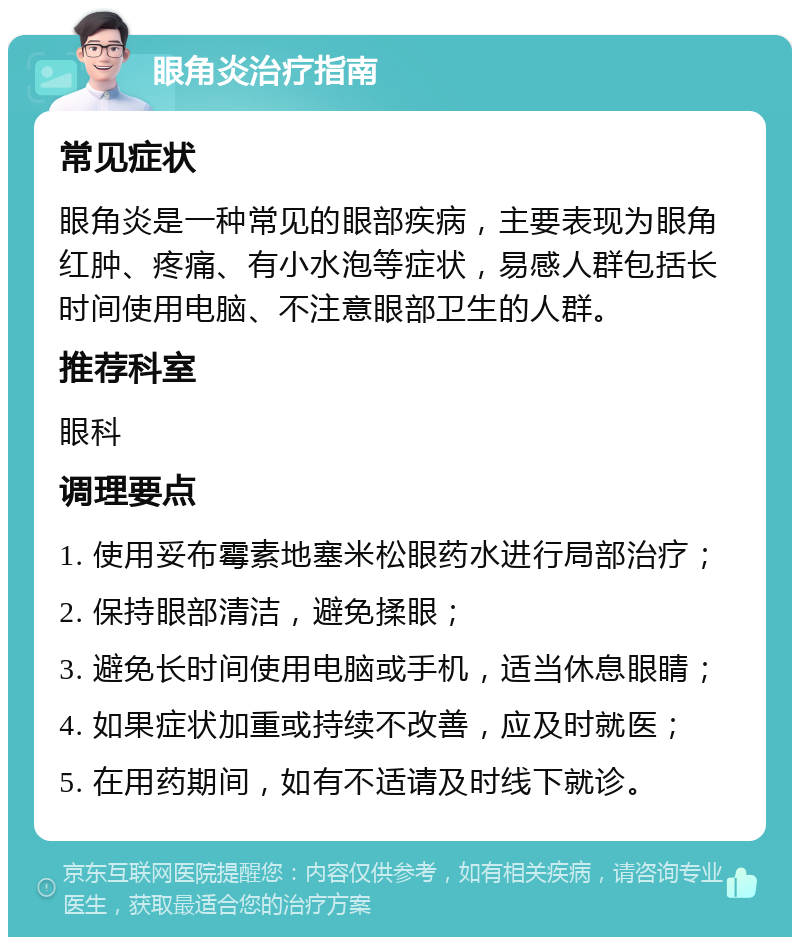 眼角炎治疗指南 常见症状 眼角炎是一种常见的眼部疾病，主要表现为眼角红肿、疼痛、有小水泡等症状，易感人群包括长时间使用电脑、不注意眼部卫生的人群。 推荐科室 眼科 调理要点 1. 使用妥布霉素地塞米松眼药水进行局部治疗； 2. 保持眼部清洁，避免揉眼； 3. 避免长时间使用电脑或手机，适当休息眼睛； 4. 如果症状加重或持续不改善，应及时就医； 5. 在用药期间，如有不适请及时线下就诊。