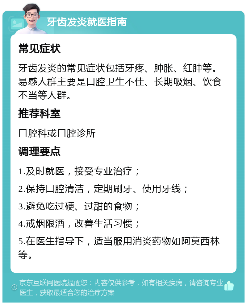 牙齿发炎就医指南 常见症状 牙齿发炎的常见症状包括牙疼、肿胀、红肿等。易感人群主要是口腔卫生不佳、长期吸烟、饮食不当等人群。 推荐科室 口腔科或口腔诊所 调理要点 1.及时就医，接受专业治疗； 2.保持口腔清洁，定期刷牙、使用牙线； 3.避免吃过硬、过甜的食物； 4.戒烟限酒，改善生活习惯； 5.在医生指导下，适当服用消炎药物如阿莫西林等。