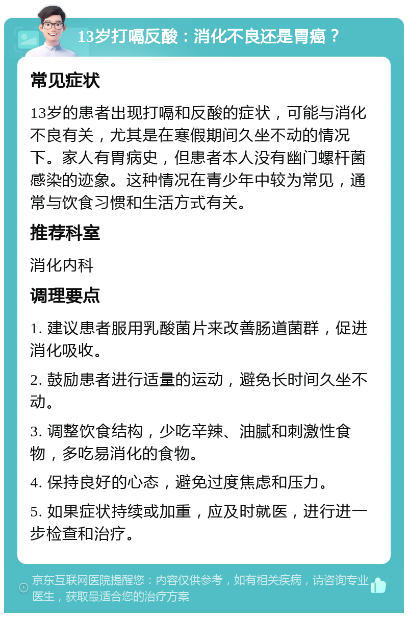 13岁打嗝反酸：消化不良还是胃癌？ 常见症状 13岁的患者出现打嗝和反酸的症状，可能与消化不良有关，尤其是在寒假期间久坐不动的情况下。家人有胃病史，但患者本人没有幽门螺杆菌感染的迹象。这种情况在青少年中较为常见，通常与饮食习惯和生活方式有关。 推荐科室 消化内科 调理要点 1. 建议患者服用乳酸菌片来改善肠道菌群，促进消化吸收。 2. 鼓励患者进行适量的运动，避免长时间久坐不动。 3. 调整饮食结构，少吃辛辣、油腻和刺激性食物，多吃易消化的食物。 4. 保持良好的心态，避免过度焦虑和压力。 5. 如果症状持续或加重，应及时就医，进行进一步检查和治疗。