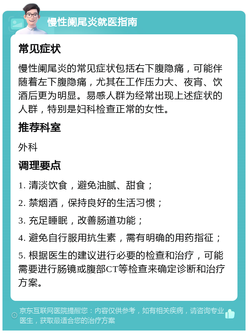 慢性阑尾炎就医指南 常见症状 慢性阑尾炎的常见症状包括右下腹隐痛，可能伴随着左下腹隐痛，尤其在工作压力大、夜宵、饮酒后更为明显。易感人群为经常出现上述症状的人群，特别是妇科检查正常的女性。 推荐科室 外科 调理要点 1. 清淡饮食，避免油腻、甜食； 2. 禁烟酒，保持良好的生活习惯； 3. 充足睡眠，改善肠道功能； 4. 避免自行服用抗生素，需有明确的用药指征； 5. 根据医生的建议进行必要的检查和治疗，可能需要进行肠镜或腹部CT等检查来确定诊断和治疗方案。