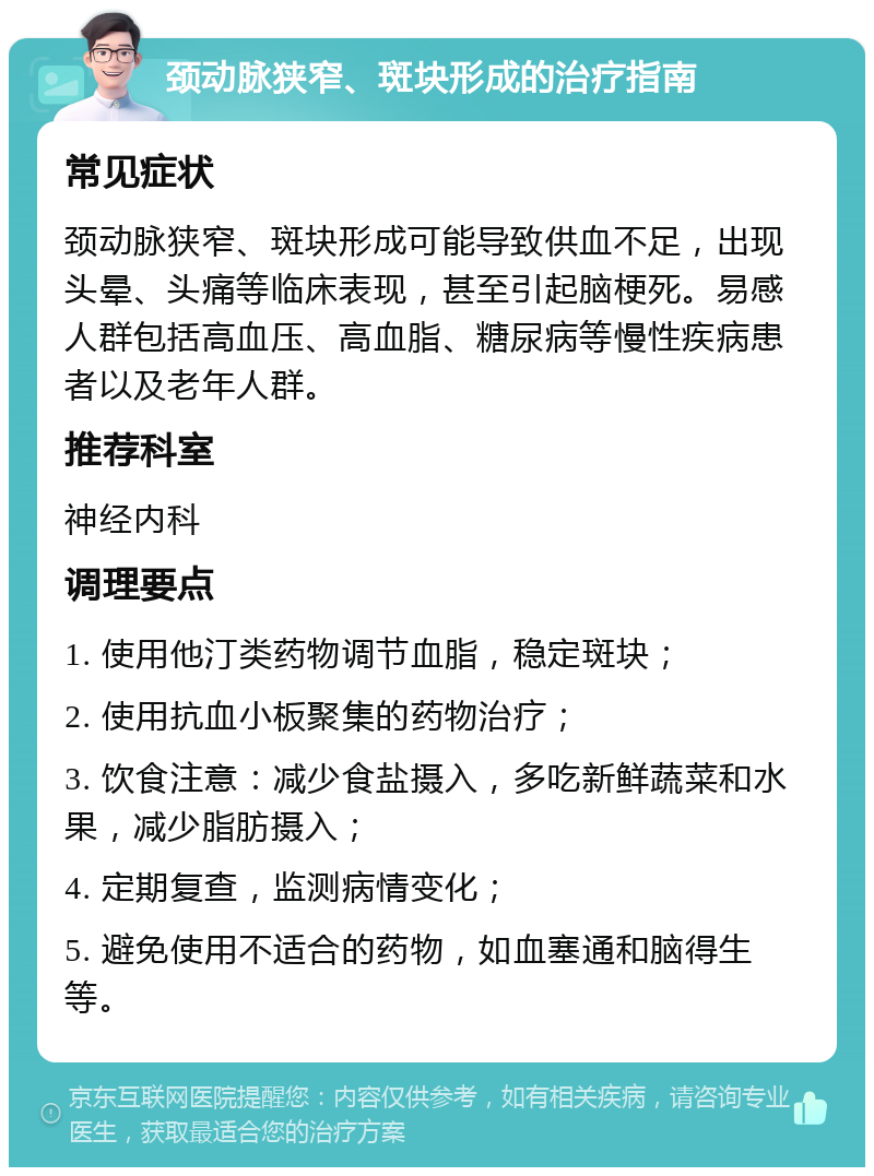 颈动脉狭窄、斑块形成的治疗指南 常见症状 颈动脉狭窄、斑块形成可能导致供血不足，出现头晕、头痛等临床表现，甚至引起脑梗死。易感人群包括高血压、高血脂、糖尿病等慢性疾病患者以及老年人群。 推荐科室 神经内科 调理要点 1. 使用他汀类药物调节血脂，稳定斑块； 2. 使用抗血小板聚集的药物治疗； 3. 饮食注意：减少食盐摄入，多吃新鲜蔬菜和水果，减少脂肪摄入； 4. 定期复查，监测病情变化； 5. 避免使用不适合的药物，如血塞通和脑得生等。