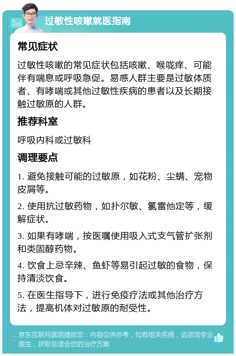 过敏性咳嗽就医指南 常见症状 过敏性咳嗽的常见症状包括咳嗽、喉咙痒、可能伴有喘息或呼吸急促。易感人群主要是过敏体质者、有哮喘或其他过敏性疾病的患者以及长期接触过敏原的人群。 推荐科室 呼吸内科或过敏科 调理要点 1. 避免接触可能的过敏原，如花粉、尘螨、宠物皮屑等。 2. 使用抗过敏药物，如扑尔敏、氯雷他定等，缓解症状。 3. 如果有哮喘，按医嘱使用吸入式支气管扩张剂和类固醇药物。 4. 饮食上忌辛辣、鱼虾等易引起过敏的食物，保持清淡饮食。 5. 在医生指导下，进行免疫疗法或其他治疗方法，提高机体对过敏原的耐受性。